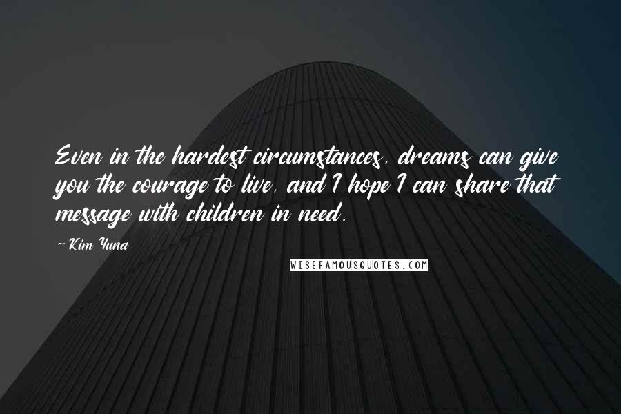 Kim Yuna Quotes: Even in the hardest circumstances, dreams can give you the courage to live, and I hope I can share that message with children in need.