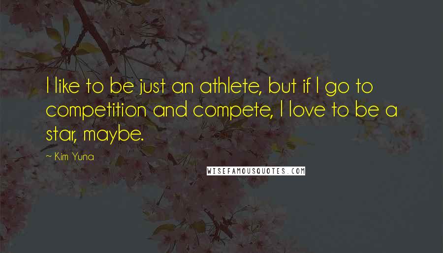 Kim Yuna Quotes: I like to be just an athlete, but if I go to competition and compete, I love to be a star, maybe.