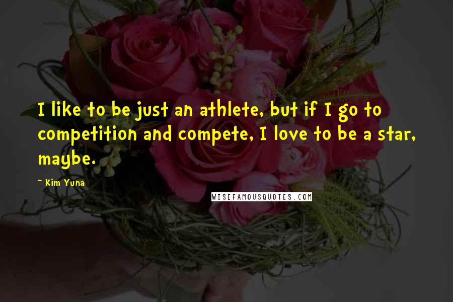 Kim Yuna Quotes: I like to be just an athlete, but if I go to competition and compete, I love to be a star, maybe.