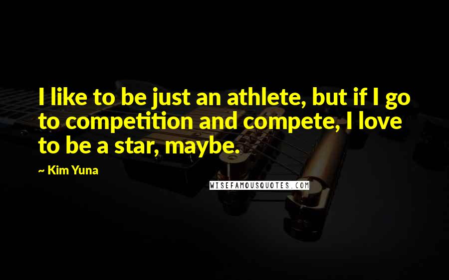 Kim Yuna Quotes: I like to be just an athlete, but if I go to competition and compete, I love to be a star, maybe.