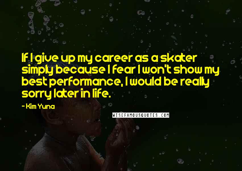 Kim Yuna Quotes: If I give up my career as a skater simply because I fear I won't show my best performance, I would be really sorry later in life.