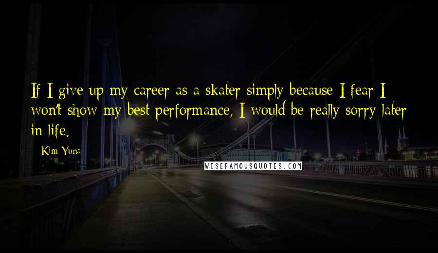 Kim Yuna Quotes: If I give up my career as a skater simply because I fear I won't show my best performance, I would be really sorry later in life.