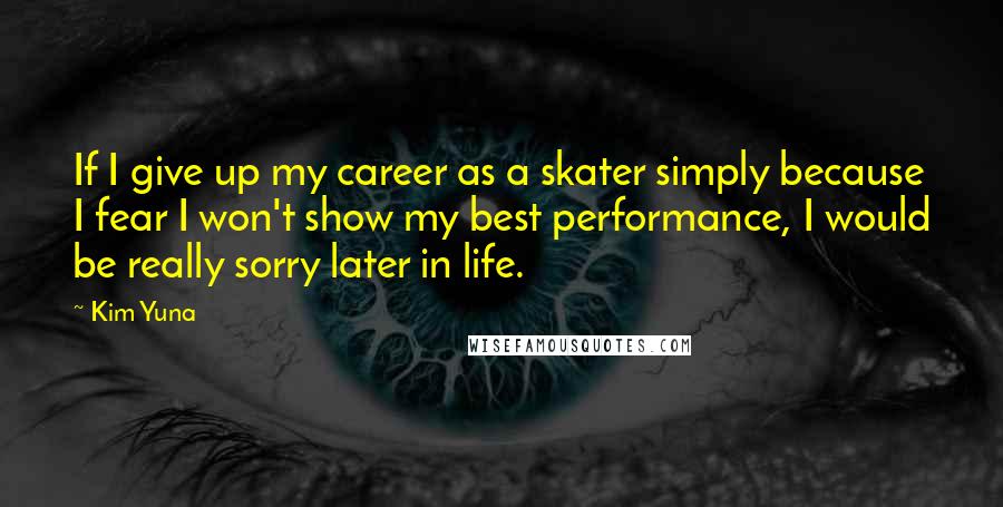 Kim Yuna Quotes: If I give up my career as a skater simply because I fear I won't show my best performance, I would be really sorry later in life.
