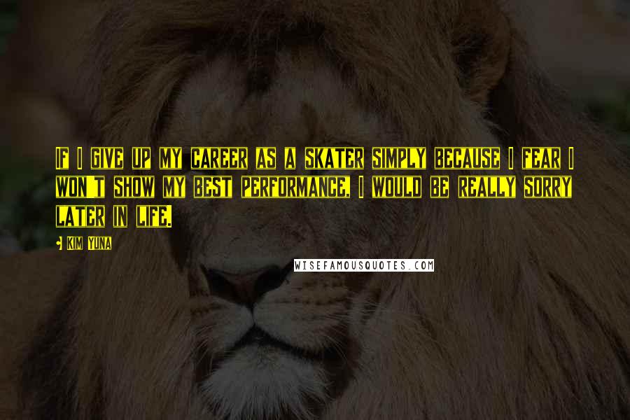 Kim Yuna Quotes: If I give up my career as a skater simply because I fear I won't show my best performance, I would be really sorry later in life.
