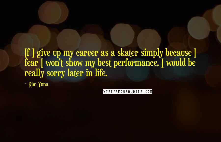 Kim Yuna Quotes: If I give up my career as a skater simply because I fear I won't show my best performance, I would be really sorry later in life.