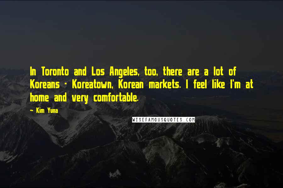 Kim Yuna Quotes: In Toronto and Los Angeles, too, there are a lot of Koreans - Koreatown, Korean markets. I feel like I'm at home and very comfortable.