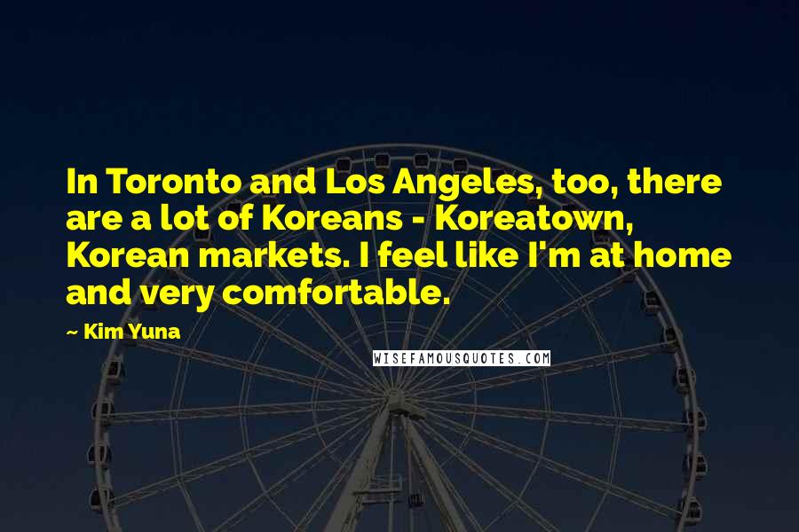 Kim Yuna Quotes: In Toronto and Los Angeles, too, there are a lot of Koreans - Koreatown, Korean markets. I feel like I'm at home and very comfortable.