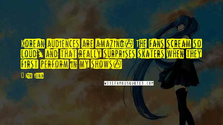 Kim Yuna Quotes: Korean audiences are amazing. The fans scream so loud, and that really surprises skaters when they first perform in my shows.