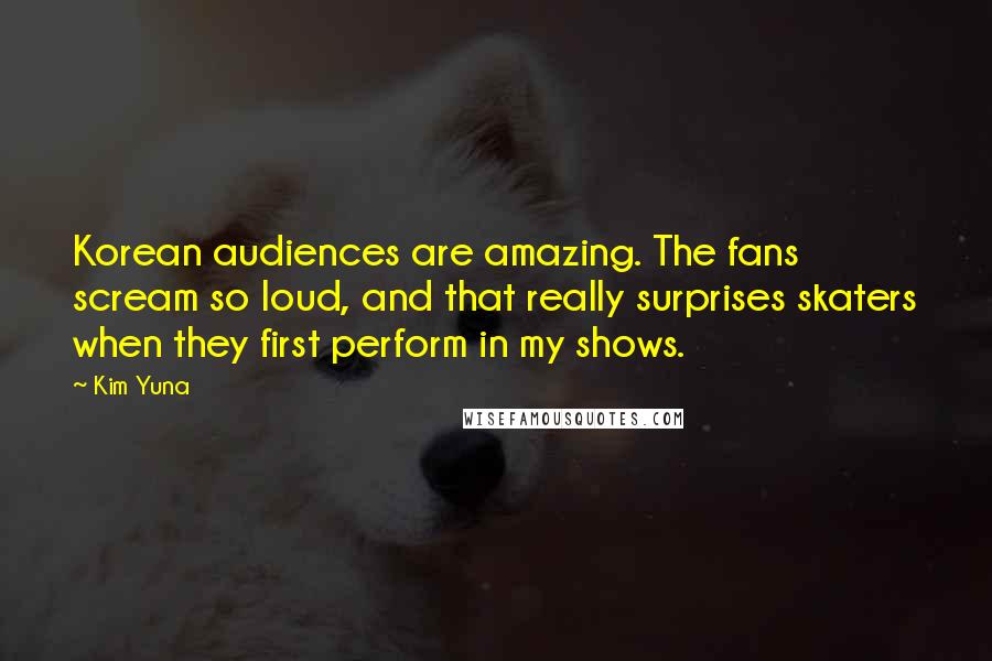 Kim Yuna Quotes: Korean audiences are amazing. The fans scream so loud, and that really surprises skaters when they first perform in my shows.