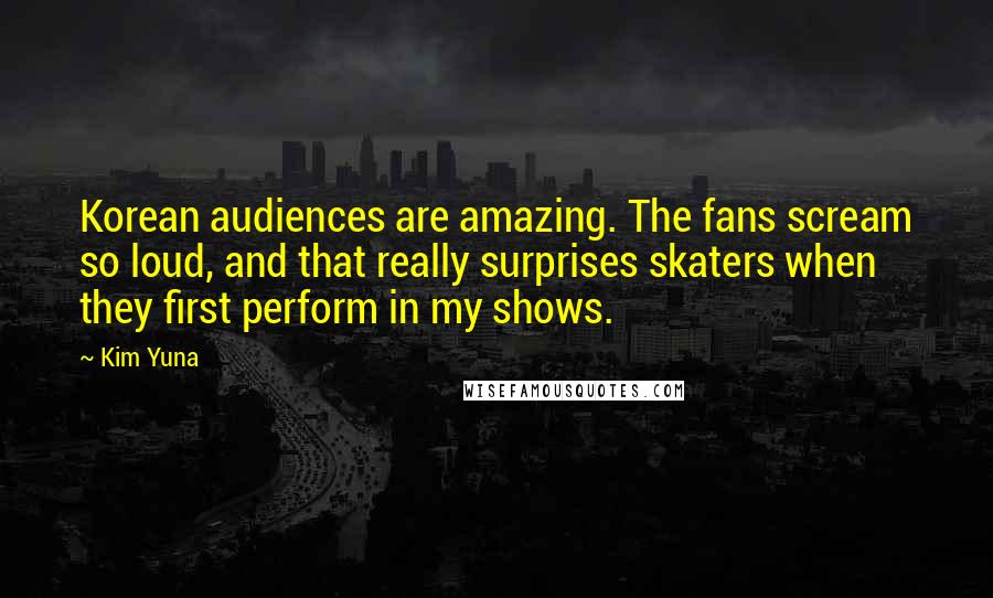 Kim Yuna Quotes: Korean audiences are amazing. The fans scream so loud, and that really surprises skaters when they first perform in my shows.