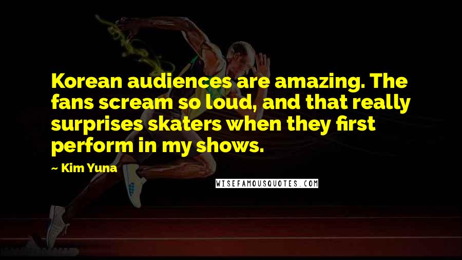 Kim Yuna Quotes: Korean audiences are amazing. The fans scream so loud, and that really surprises skaters when they first perform in my shows.