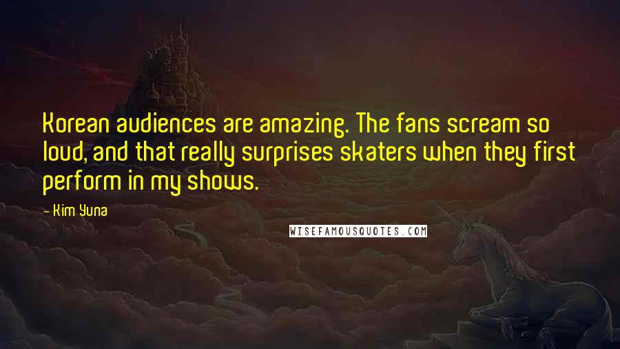 Kim Yuna Quotes: Korean audiences are amazing. The fans scream so loud, and that really surprises skaters when they first perform in my shows.