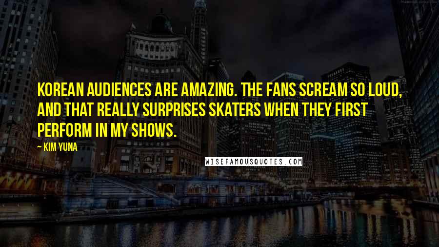 Kim Yuna Quotes: Korean audiences are amazing. The fans scream so loud, and that really surprises skaters when they first perform in my shows.