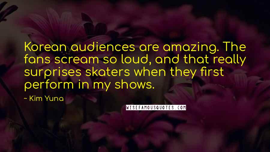 Kim Yuna Quotes: Korean audiences are amazing. The fans scream so loud, and that really surprises skaters when they first perform in my shows.