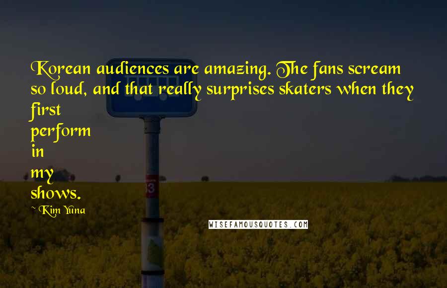 Kim Yuna Quotes: Korean audiences are amazing. The fans scream so loud, and that really surprises skaters when they first perform in my shows.