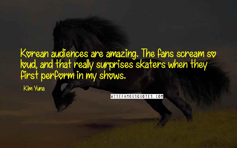 Kim Yuna Quotes: Korean audiences are amazing. The fans scream so loud, and that really surprises skaters when they first perform in my shows.