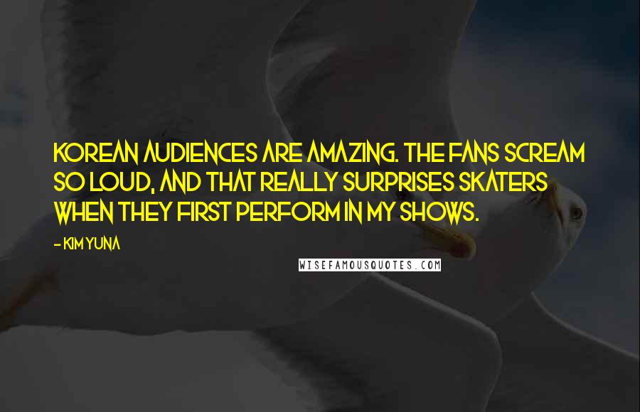 Kim Yuna Quotes: Korean audiences are amazing. The fans scream so loud, and that really surprises skaters when they first perform in my shows.