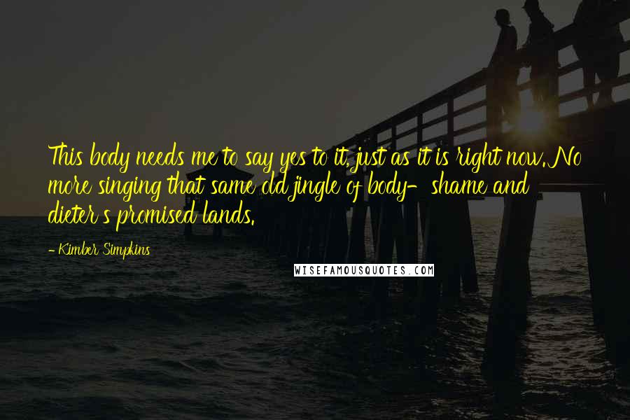 Kimber Simpkins Quotes: This body needs me to say yes to it, just as it is right now. No more singing that same old jingle of body-shame and dieter's promised lands.