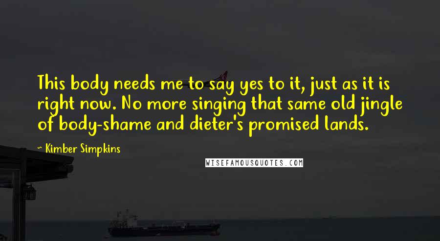 Kimber Simpkins Quotes: This body needs me to say yes to it, just as it is right now. No more singing that same old jingle of body-shame and dieter's promised lands.