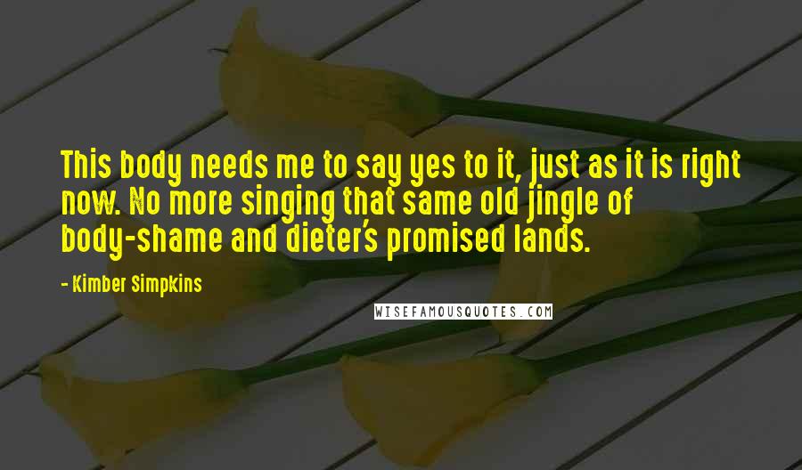 Kimber Simpkins Quotes: This body needs me to say yes to it, just as it is right now. No more singing that same old jingle of body-shame and dieter's promised lands.