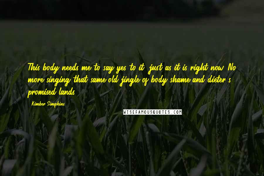 Kimber Simpkins Quotes: This body needs me to say yes to it, just as it is right now. No more singing that same old jingle of body-shame and dieter's promised lands.