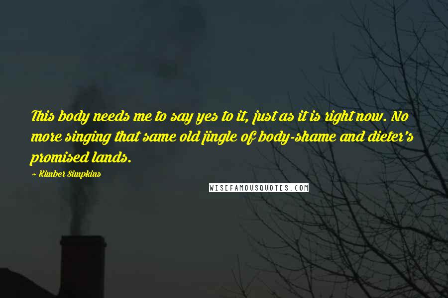 Kimber Simpkins Quotes: This body needs me to say yes to it, just as it is right now. No more singing that same old jingle of body-shame and dieter's promised lands.