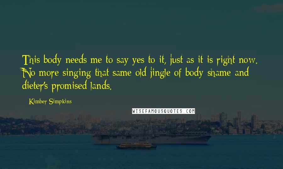 Kimber Simpkins Quotes: This body needs me to say yes to it, just as it is right now. No more singing that same old jingle of body-shame and dieter's promised lands.