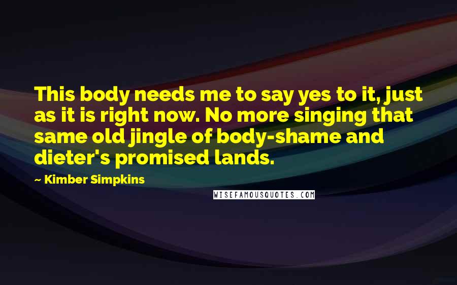 Kimber Simpkins Quotes: This body needs me to say yes to it, just as it is right now. No more singing that same old jingle of body-shame and dieter's promised lands.