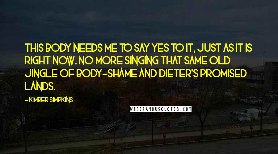 Kimber Simpkins Quotes: This body needs me to say yes to it, just as it is right now. No more singing that same old jingle of body-shame and dieter's promised lands.