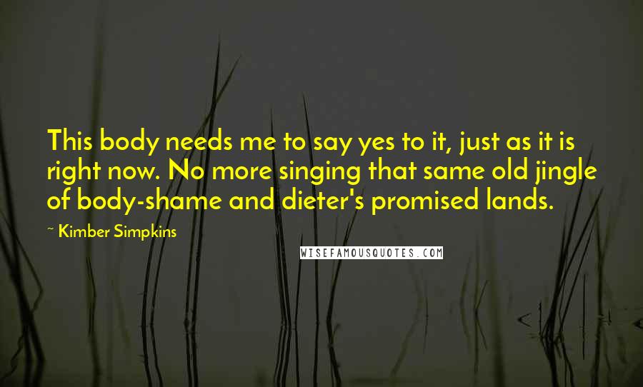 Kimber Simpkins Quotes: This body needs me to say yes to it, just as it is right now. No more singing that same old jingle of body-shame and dieter's promised lands.