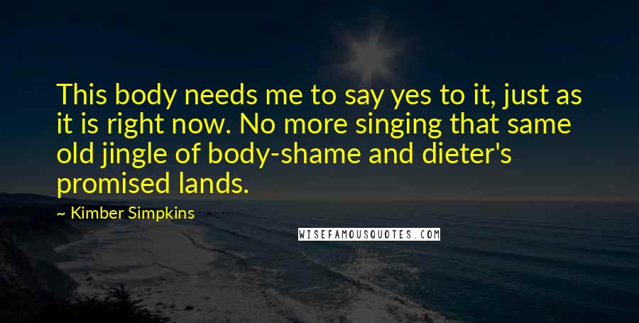 Kimber Simpkins Quotes: This body needs me to say yes to it, just as it is right now. No more singing that same old jingle of body-shame and dieter's promised lands.