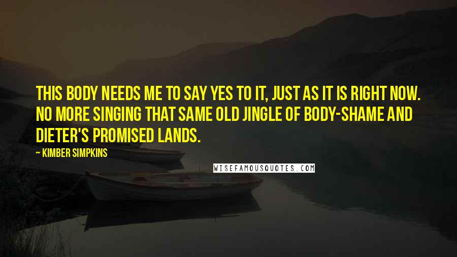 Kimber Simpkins Quotes: This body needs me to say yes to it, just as it is right now. No more singing that same old jingle of body-shame and dieter's promised lands.