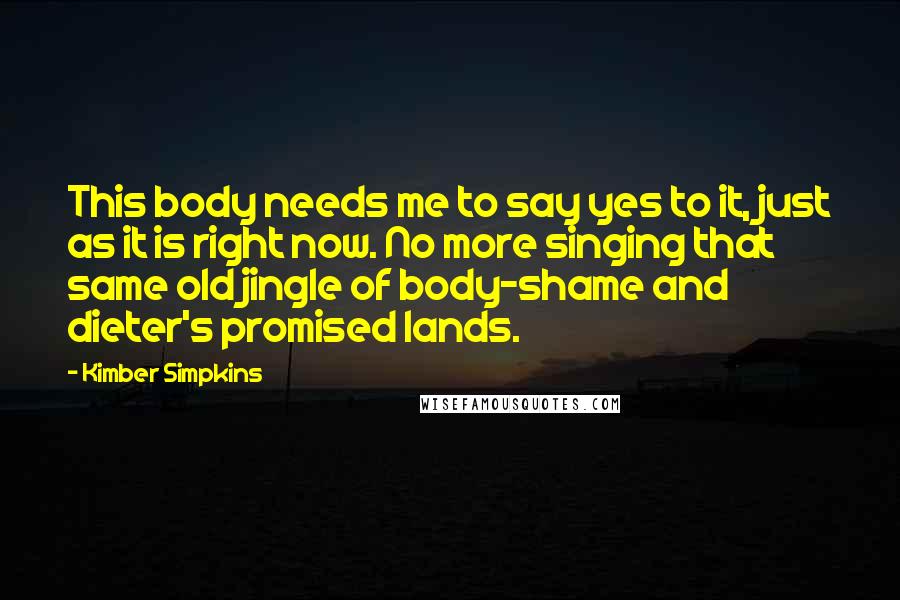 Kimber Simpkins Quotes: This body needs me to say yes to it, just as it is right now. No more singing that same old jingle of body-shame and dieter's promised lands.