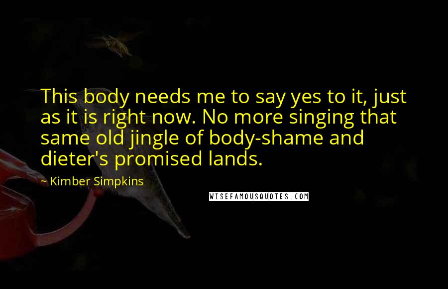 Kimber Simpkins Quotes: This body needs me to say yes to it, just as it is right now. No more singing that same old jingle of body-shame and dieter's promised lands.