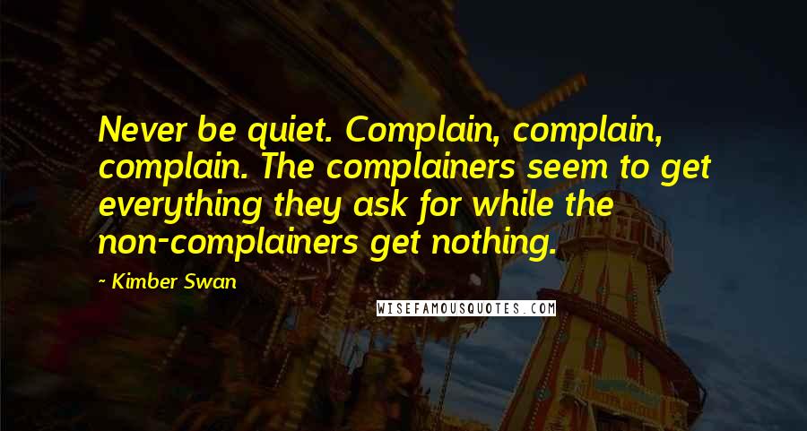 Kimber Swan Quotes: Never be quiet. Complain, complain, complain. The complainers seem to get everything they ask for while the non-complainers get nothing.