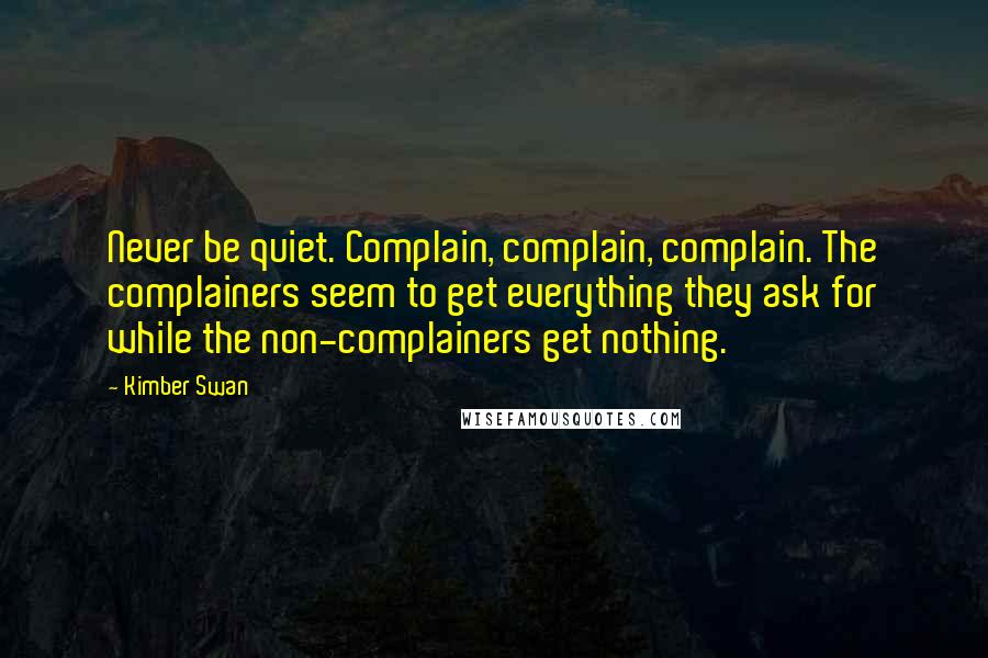 Kimber Swan Quotes: Never be quiet. Complain, complain, complain. The complainers seem to get everything they ask for while the non-complainers get nothing.