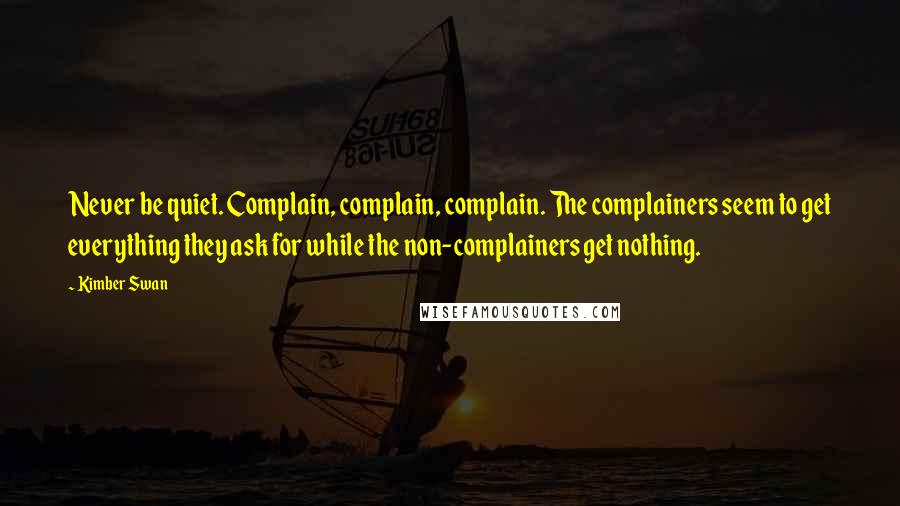 Kimber Swan Quotes: Never be quiet. Complain, complain, complain. The complainers seem to get everything they ask for while the non-complainers get nothing.
