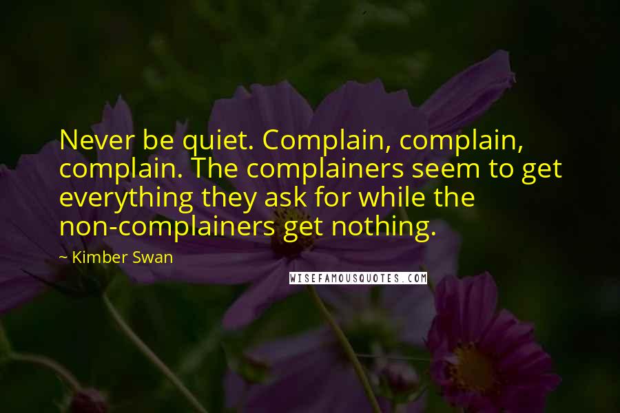 Kimber Swan Quotes: Never be quiet. Complain, complain, complain. The complainers seem to get everything they ask for while the non-complainers get nothing.