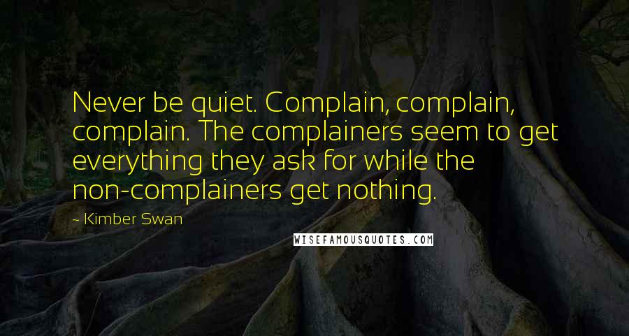 Kimber Swan Quotes: Never be quiet. Complain, complain, complain. The complainers seem to get everything they ask for while the non-complainers get nothing.