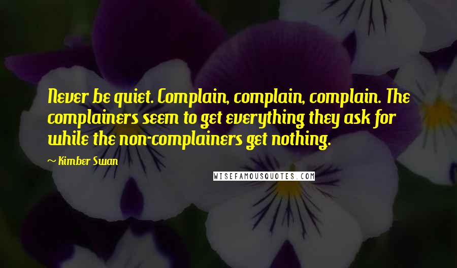 Kimber Swan Quotes: Never be quiet. Complain, complain, complain. The complainers seem to get everything they ask for while the non-complainers get nothing.