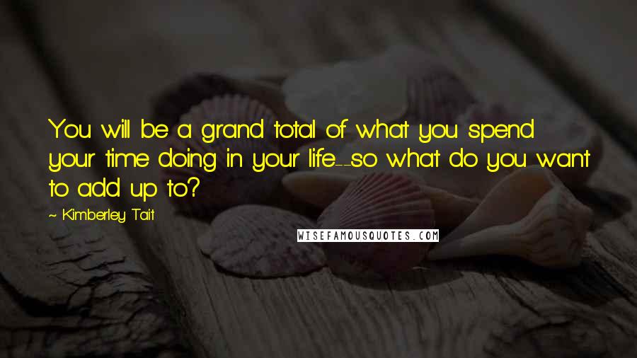 Kimberley Tait Quotes: You will be a grand total of what you spend your time doing in your life--so what do you want to add up to?