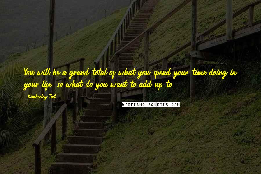 Kimberley Tait Quotes: You will be a grand total of what you spend your time doing in your life--so what do you want to add up to?