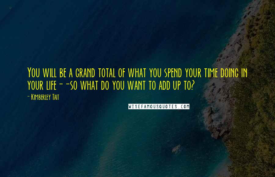 Kimberley Tait Quotes: You will be a grand total of what you spend your time doing in your life--so what do you want to add up to?
