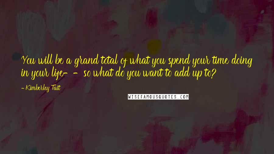 Kimberley Tait Quotes: You will be a grand total of what you spend your time doing in your life--so what do you want to add up to?