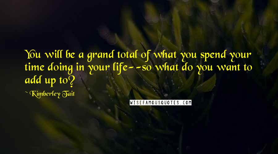 Kimberley Tait Quotes: You will be a grand total of what you spend your time doing in your life--so what do you want to add up to?