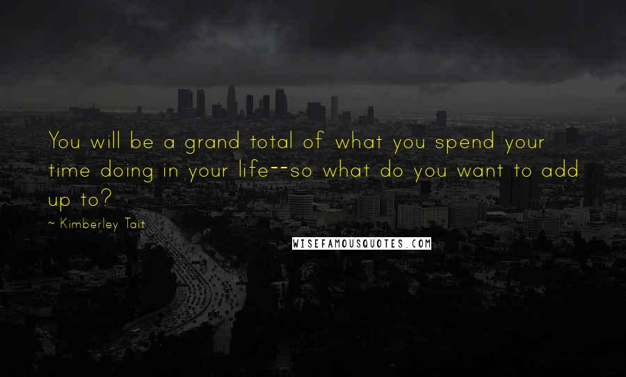 Kimberley Tait Quotes: You will be a grand total of what you spend your time doing in your life--so what do you want to add up to?