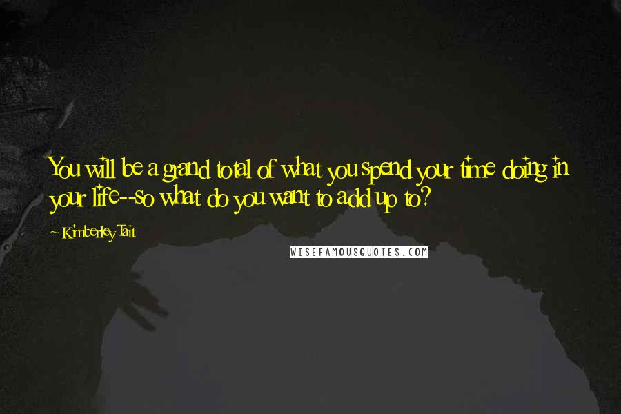 Kimberley Tait Quotes: You will be a grand total of what you spend your time doing in your life--so what do you want to add up to?