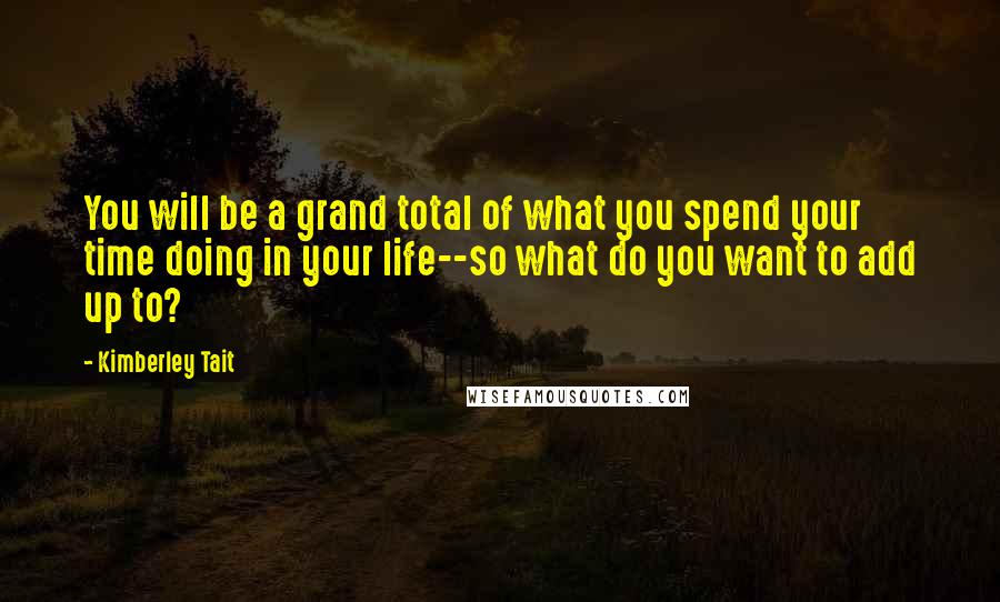 Kimberley Tait Quotes: You will be a grand total of what you spend your time doing in your life--so what do you want to add up to?