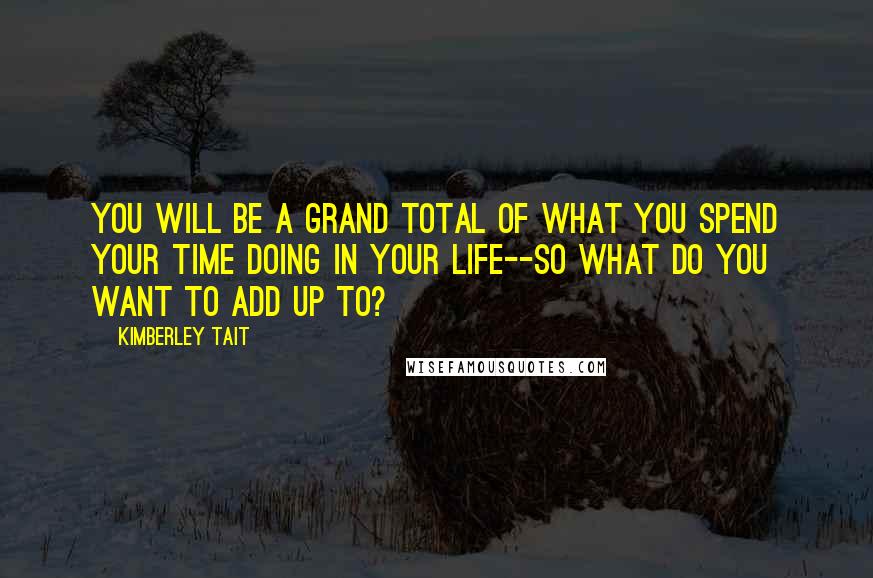 Kimberley Tait Quotes: You will be a grand total of what you spend your time doing in your life--so what do you want to add up to?