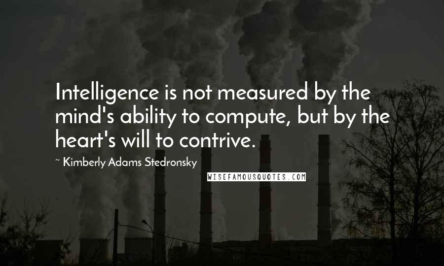 Kimberly Adams Stedronsky Quotes: Intelligence is not measured by the mind's ability to compute, but by the heart's will to contrive.